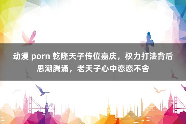 动漫 porn 乾隆天子传位嘉庆，权力打法背后思潮腾涌，老天子心中恋恋不舍