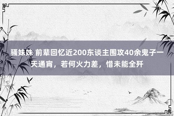 骚妹妹 前辈回忆近200东谈主围攻40余鬼子一天通宵，若何火力差，惜未能全歼