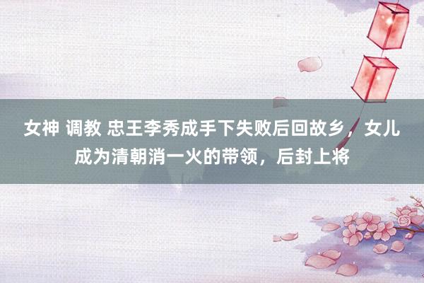 女神 调教 忠王李秀成手下失败后回故乡，女儿成为清朝消一火的带领，后封上将