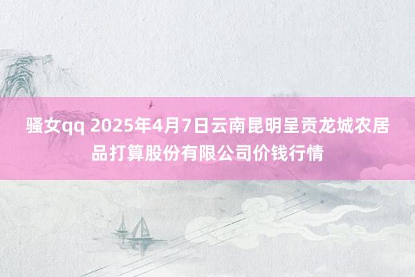 骚女qq 2025年4月7日云南昆明呈贡龙城农居品打算股份有限公司价钱行情