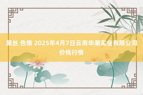 黑丝 色情 2025年4月7日云南华潮实业有限公司价钱行情