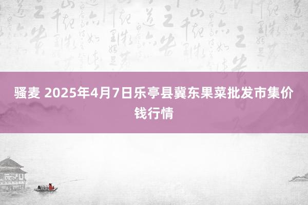 骚麦 2025年4月7日乐亭县冀东果菜批发市集价钱行情