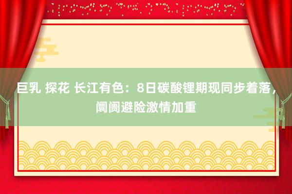 巨乳 探花 长江有色：8日碳酸锂期现同步着落，阛阓避险激情加重