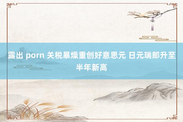露出 porn 关税暴燥重创好意思元 日元瑞郎升至半年新高