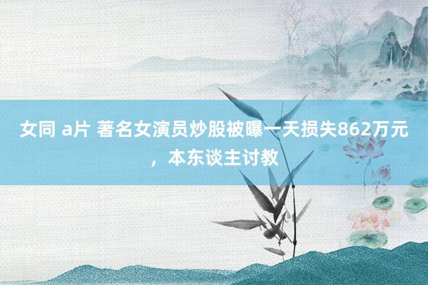 女同 a片 著名女演员炒股被曝一天损失862万元，本东谈主讨教