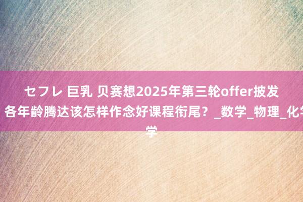 セフレ 巨乳 贝赛想2025年第三轮offer披发！各年龄腾达该怎样作念好课程衔尾？_数学_物理_化学