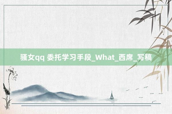 骚女qq 委托学习手段_What_西席_写稿