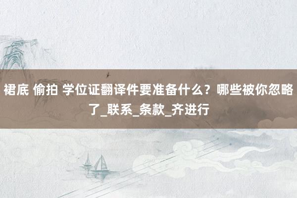 裙底 偷拍 学位证翻译件要准备什么？哪些被你忽略了_联系_条款_齐进行