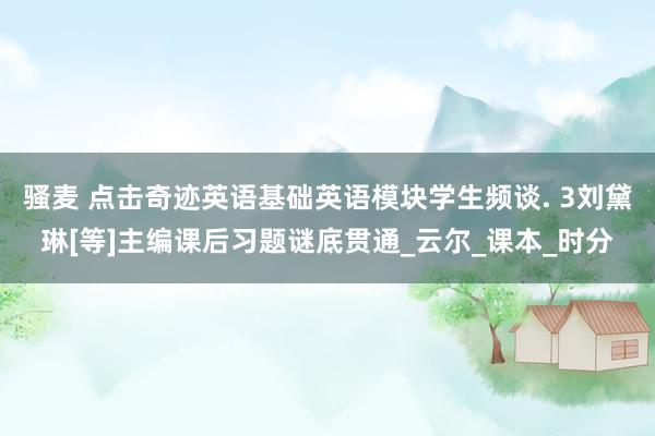 骚麦 点击奇迹英语基础英语模块学生频谈. 3刘黛琳[等]主编课后习题谜底贯通_云尔_课本_时分