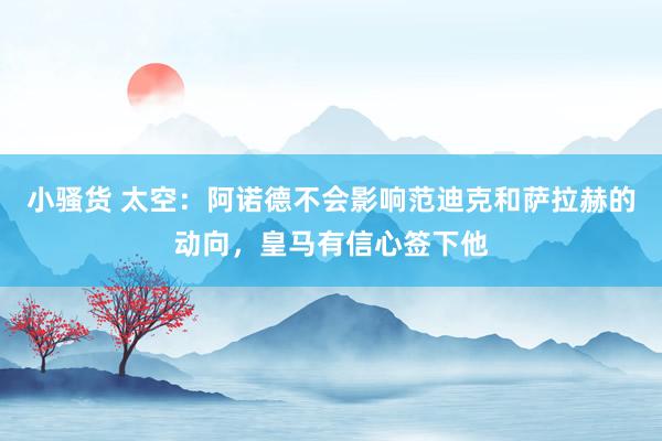 小骚货 太空：阿诺德不会影响范迪克和萨拉赫的动向，皇马有信心签下他
