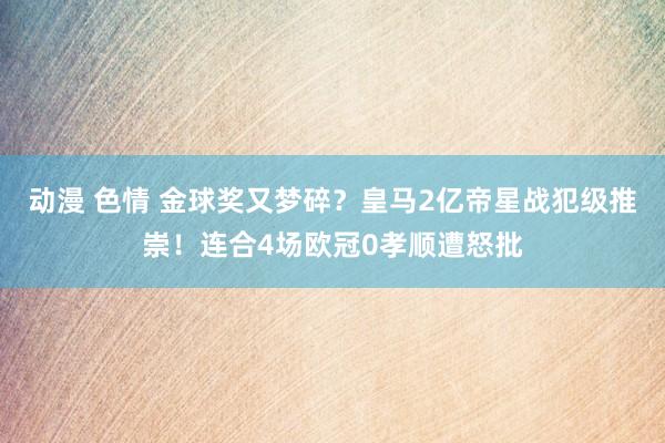 动漫 色情 金球奖又梦碎？皇马2亿帝星战犯级推崇！连合4场欧冠0孝顺遭怒批