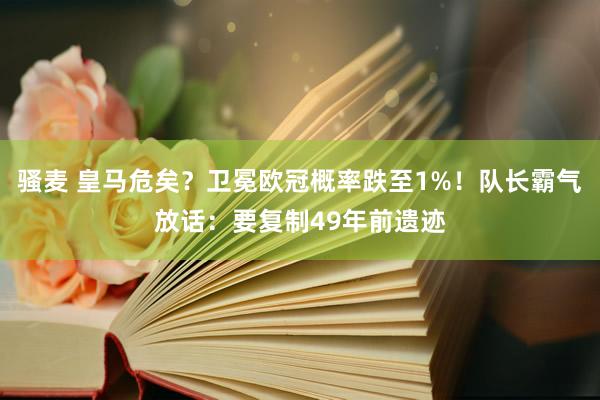 骚麦 皇马危矣？卫冕欧冠概率跌至1%！队长霸气放话：要复制49年前遗迹