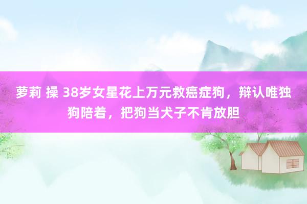 萝莉 操 38岁女星花上万元救癌症狗，辩认唯独狗陪着，把狗当犬子不肯放胆