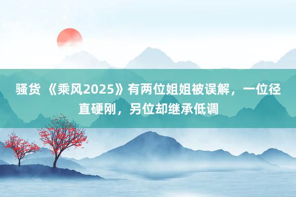 骚货 《乘风2025》有两位姐姐被误解，一位径直硬刚，另位却继承低调