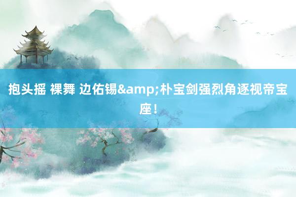 抱头摇 裸舞 边佑锡&朴宝剑强烈角逐视帝宝座！