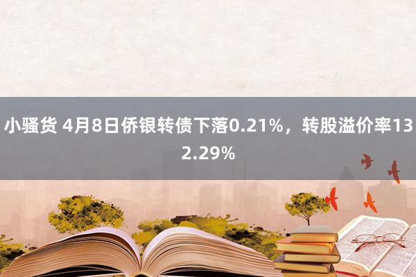 小骚货 4月8日侨银转债下落0.21%，转股溢价率132.29%