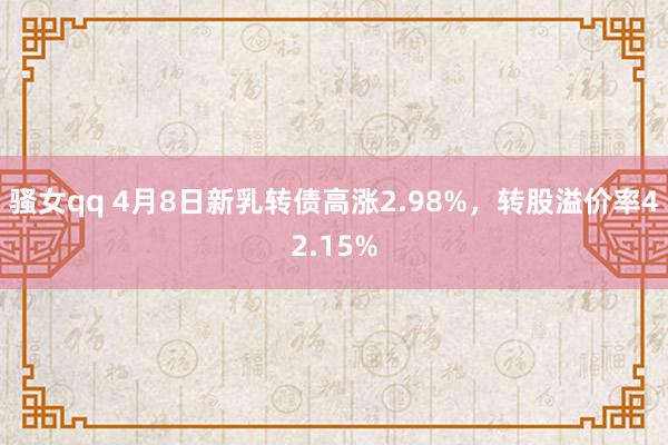 骚女qq 4月8日新乳转债高涨2.98%，转股溢价率42.15%