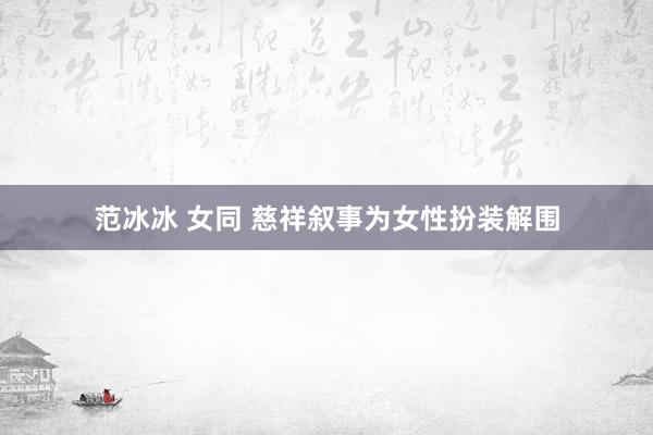 范冰冰 女同 慈祥叙事为女性扮装解围