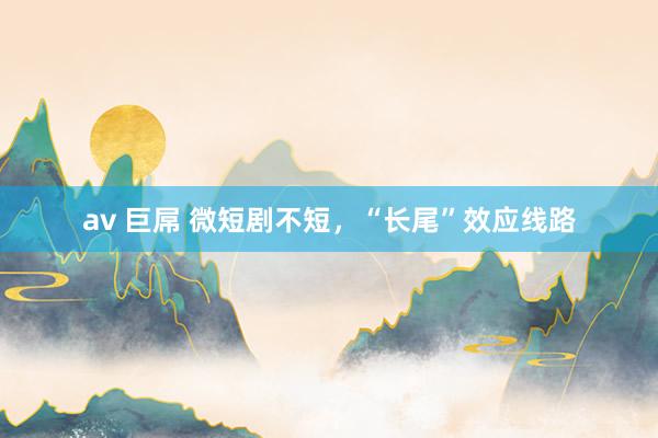 av 巨屌 微短剧不短，“长尾”效应线路