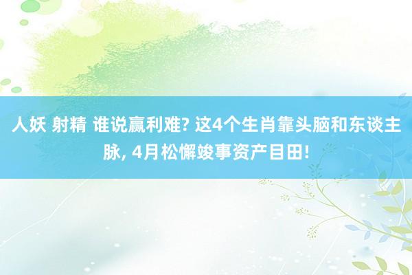 人妖 射精 谁说赢利难? 这4个生肖靠头脑和东谈主脉， 4月松懈竣事资产目田!