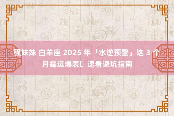 骚妹妹 白羊座 2025 年「水逆预警」这 3 个月霉运爆表️速看避坑指南