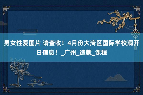 男女性爱图片 请查收！4月份大湾区国际学校洞开日信息！_广州_造就_课程