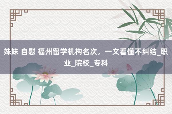 妹妹 自慰 福州留学机构名次，一文看懂不纠结_职业_院校_专科