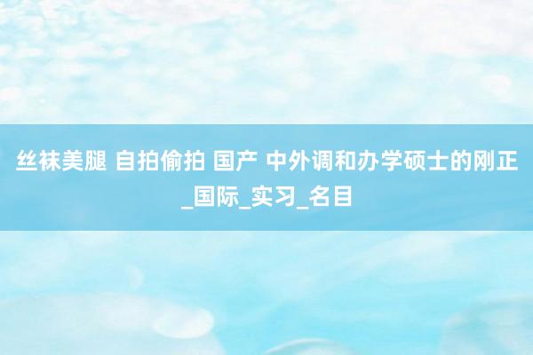 丝袜美腿 自拍偷拍 国产 中外调和办学硕士的刚正_国际_实习_名目