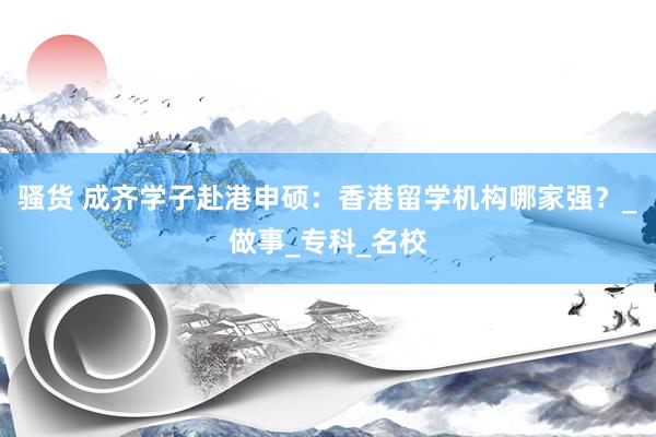 骚货 成齐学子赴港申硕：香港留学机构哪家强？_做事_专科_名校