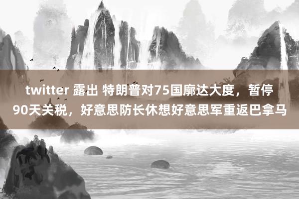 twitter 露出 特朗普对75国廓达大度，暂停90天关税，好意思防长休想好意思军重返巴拿马