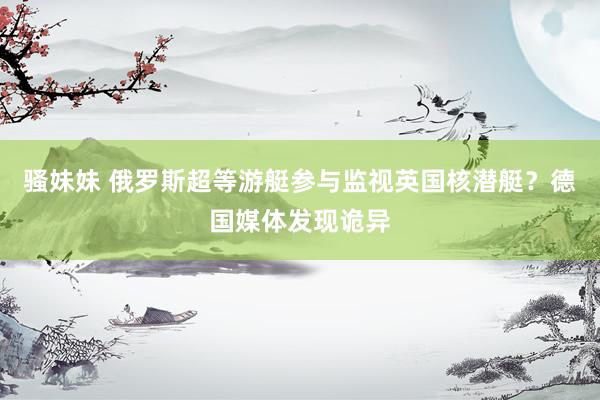 骚妹妹 俄罗斯超等游艇参与监视英国核潜艇？德国媒体发现诡异
