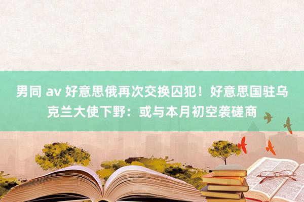 男同 av 好意思俄再次交换囚犯！好意思国驻乌克兰大使下野：或与本月初空袭磋商