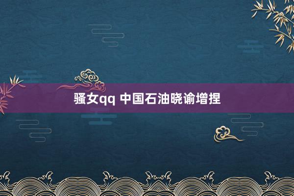 骚女qq 中国石油晓谕增捏