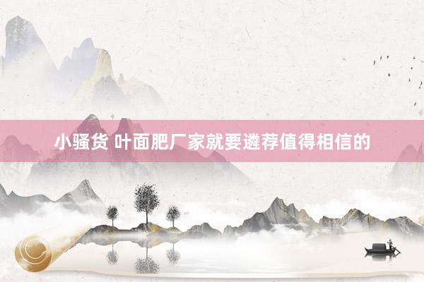 小骚货 叶面肥厂家就要遴荐值得相信的