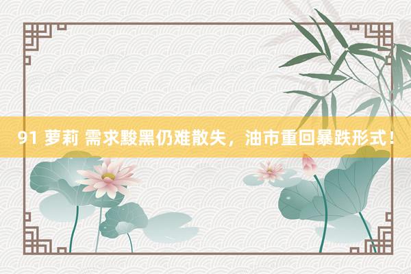 91 萝莉 需求黢黑仍难散失，油市重回暴跌形式！
