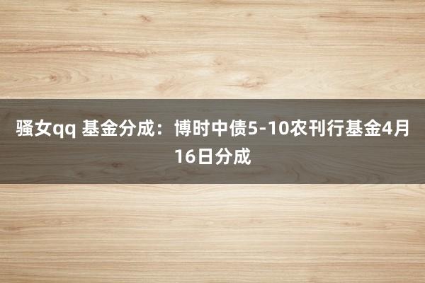 骚女qq 基金分成：博时中债5-10农刊行基金4月16日分成