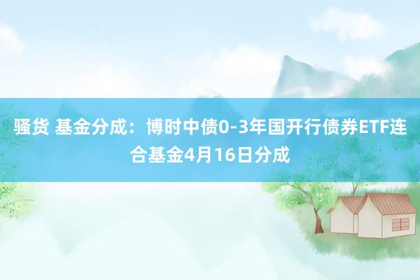 骚货 基金分成：博时中债0-3年国开行债券ETF连合基金4月16日分成