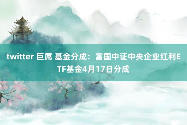 twitter 巨屌 基金分成：富国中证中央企业红利ETF基金4月17日分成