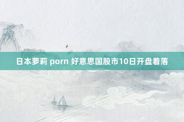 日本萝莉 porn 好意思国股市10日开盘着落