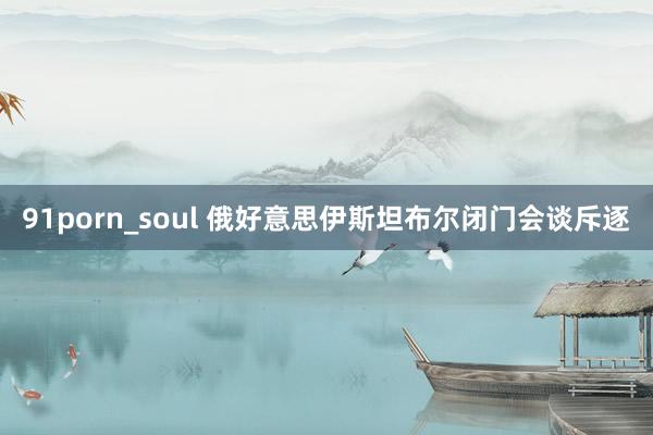 91porn_soul 俄好意思伊斯坦布尔闭门会谈斥逐