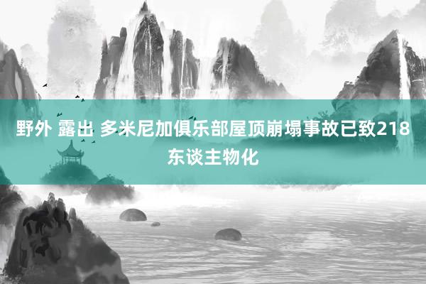 野外 露出 多米尼加俱乐部屋顶崩塌事故已致218东谈主物化