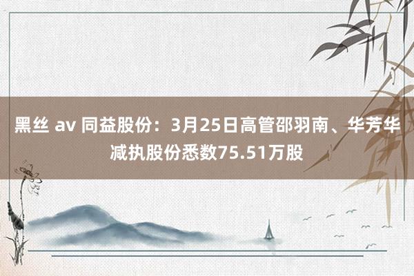 黑丝 av 同益股份：3月25日高管邵羽南、华芳华减执股份悉数75.51万股