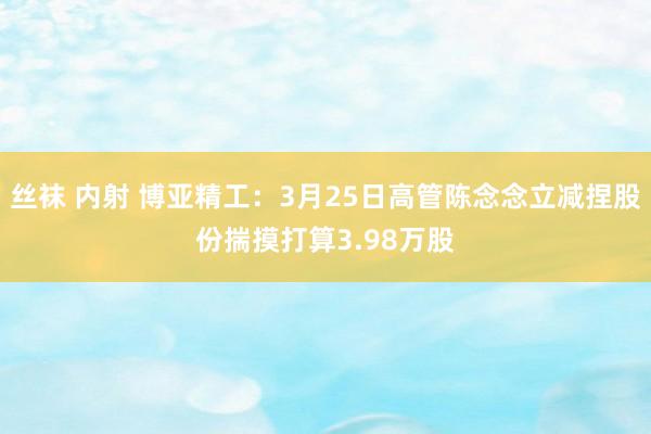 丝袜 内射 博亚精工：3月25日高管陈念念立减捏股份揣摸打算3.98万股