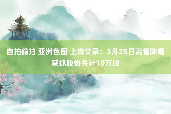 自拍偷拍 亚洲色图 上海艾录：3月25日高管陈曙减抓股份共计10万股