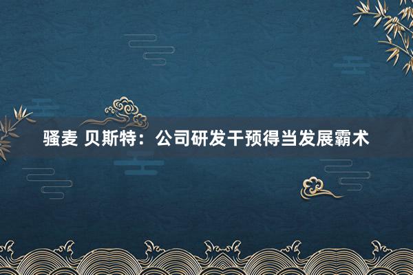 骚麦 贝斯特：公司研发干预得当发展霸术