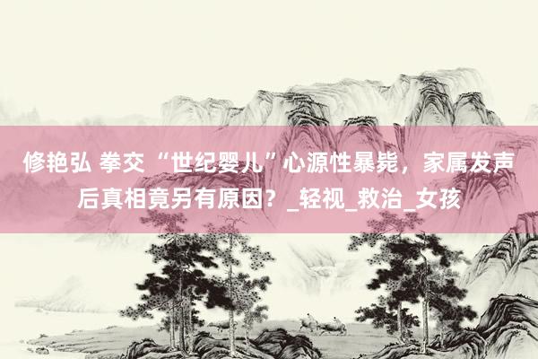 修艳弘 拳交 “世纪婴儿”心源性暴毙，家属发声后真相竟另有原因？_轻视_救治_女孩