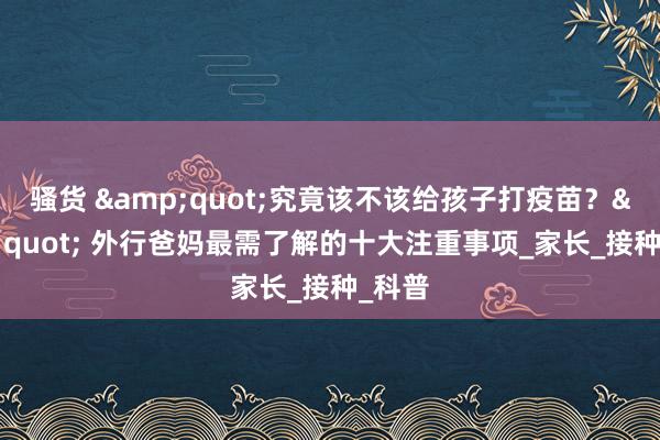 骚货 &quot;究竟该不该给孩子打疫苗？&quot; 外行爸妈最需了解的十大注重事项_家长_接种_科普