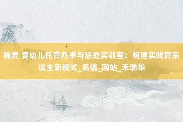 骚麦 婴幼儿托育办事与惩处实训室：构建实践育东谈主新模式_系统_网站_禾瑞华