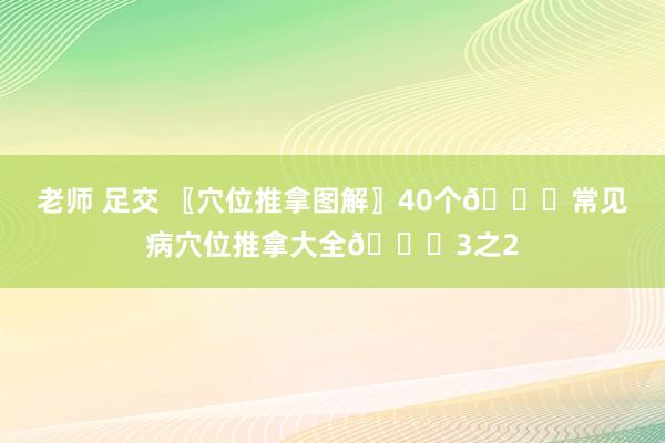 老师 足交 〖穴位推拿图解〗40个👏常见病穴位推拿大全👏3之2