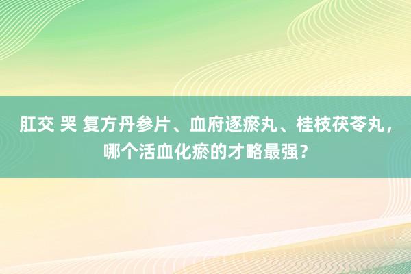 肛交 哭 复方丹参片、血府逐瘀丸、桂枝茯苓丸，哪个活血化瘀的才略最强？